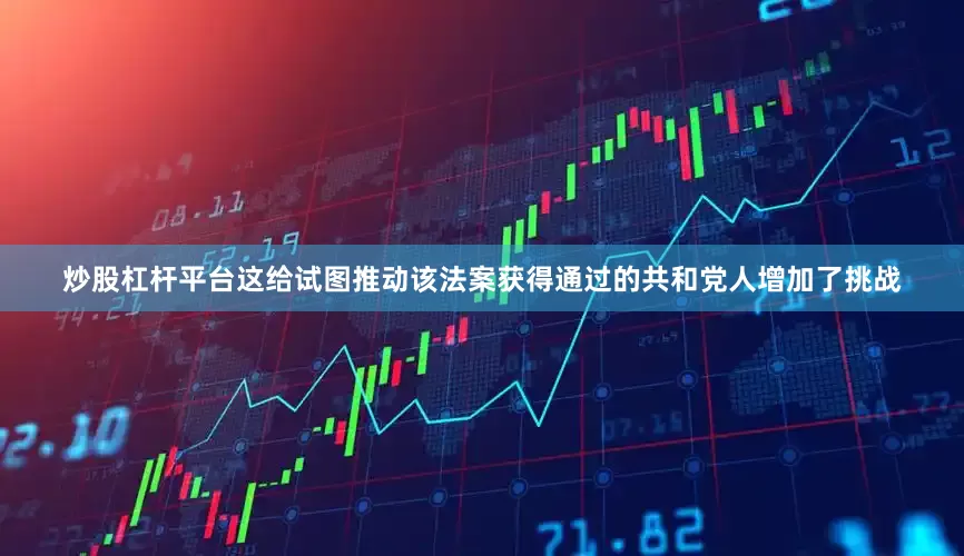 炒股杠杆平台这给试图推动该法案获得通过的共和党人增加了挑战
