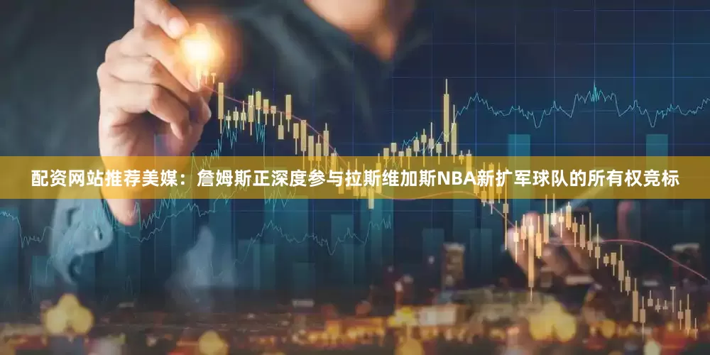 配资网站推荐美媒：詹姆斯正深度参与拉斯维加斯NBA新扩军球队的所有权竞标