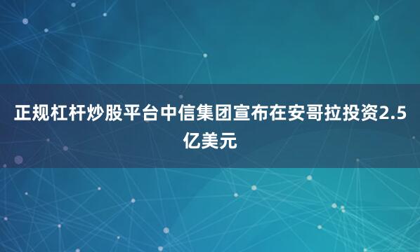 正规杠杆炒股平台中信集团宣布在安哥拉投资2.5亿美元