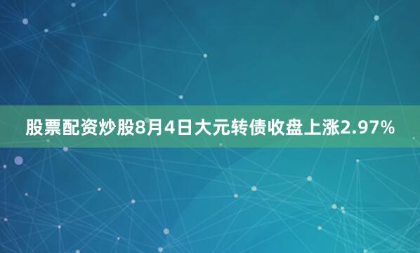 股票配资炒股8月4日大元转债收盘上涨2.97%