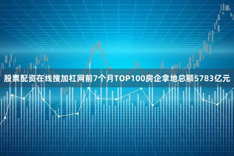 股票配资在线搜加杠网前7个月TOP100房企拿地总额5783亿元
