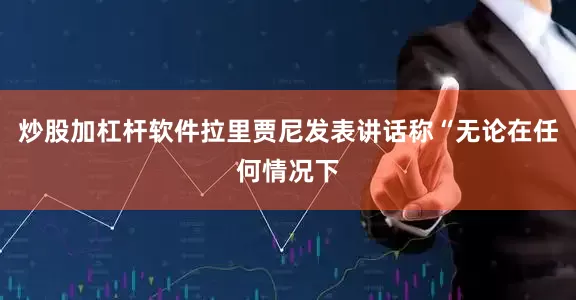 炒股加杠杆软件拉里贾尼发表讲话称“无论在任何情况下