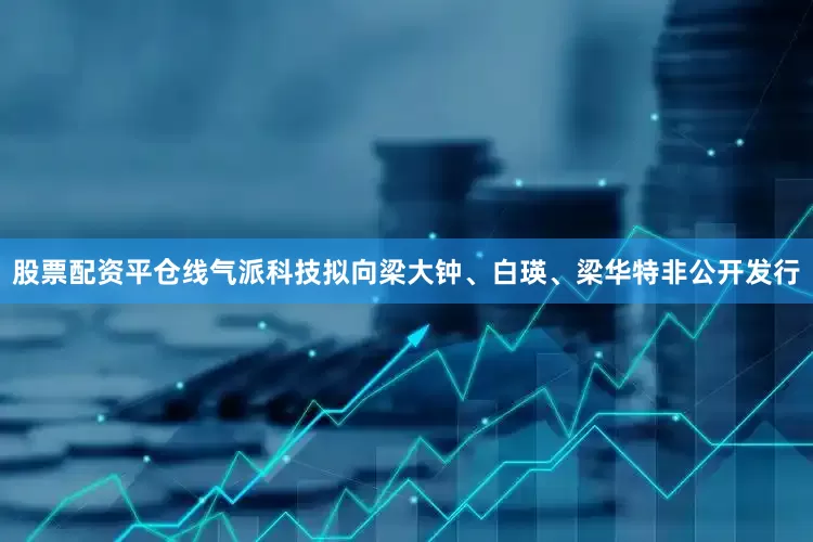 股票配资平仓线气派科技拟向梁大钟、白瑛、梁华特非公开发行